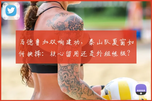 马德鲁加双响建功，泰山队夏窗如何抉择：核心留用还是外租练级？