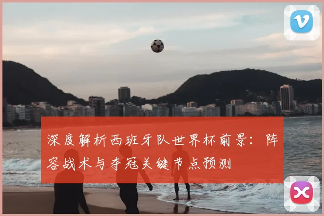 深度解析西班牙队世界杯前景：阵容战术与夺冠关键节点预测