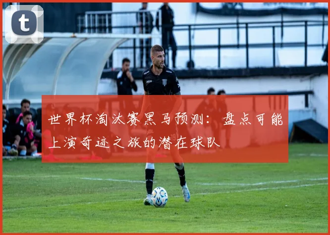 世界杯淘汰赛黑马预测:盘点可能上演奇迹之旅的潜在球队