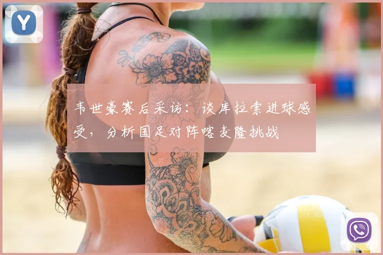 韦世豪赛后采访:谈库拉索进球感受,分析国足对阵喀麦隆挑战