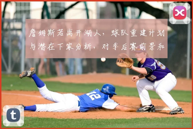 詹姆斯若离开湖人，球队重建计划与潜在下家分析，对季后赛前景和薪资空间有何影响？