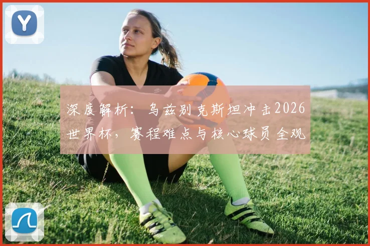 深度解析:乌兹别克斯坦冲击2026世界杯,赛程难点与核心球员全观察