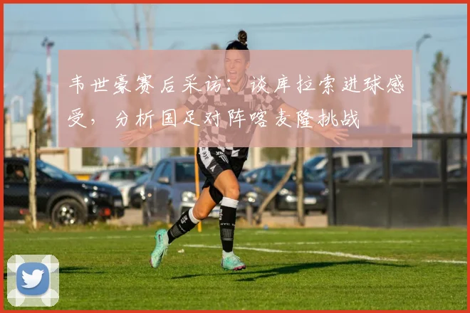 韦世豪赛后采访：谈库拉索进球感受，分析国足对阵喀麦隆挑战